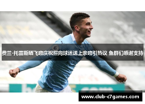 费兰-托雷斯晒飞吻庆祝照向球迷送上亲吻引热议 鱼群们感谢支持