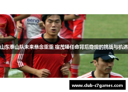 山东泰山队未来悬念重重 宿茂臻任命背后隐现的挑战与机遇